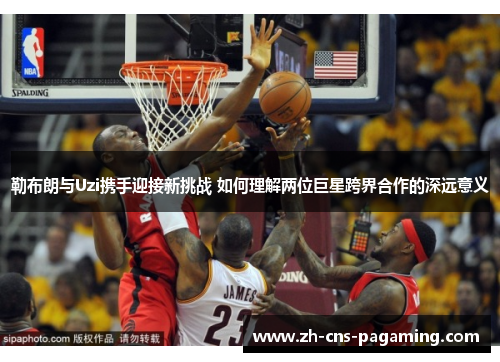 勒布朗与Uzi携手迎接新挑战 如何理解两位巨星跨界合作的深远意义