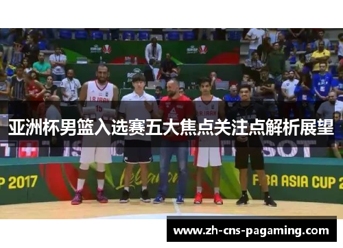 亚洲杯男篮入选赛五大焦点关注点解析展望