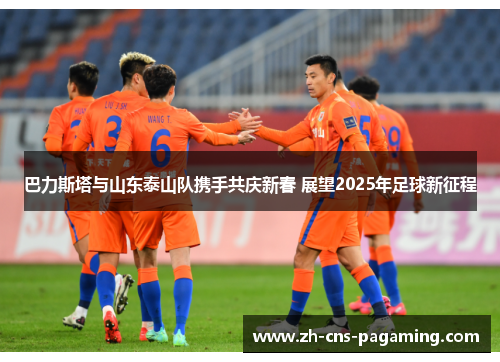 巴力斯塔与山东泰山队携手共庆新春 展望2025年足球新征程