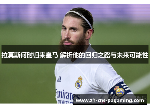 拉莫斯何时归来皇马 解析他的回归之路与未来可能性