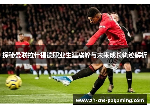 探秘曼联拉什福德职业生涯巅峰与未来成长轨迹解析