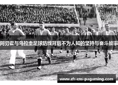 阿劳霍与乌拉圭足球防线背后不为人知的坚持与奋斗故事