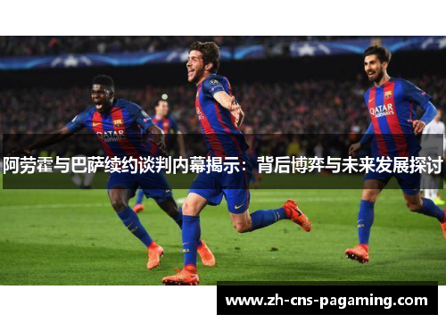 阿劳霍与巴萨续约谈判内幕揭示：背后博弈与未来发展探讨