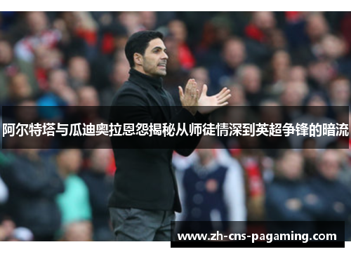 阿尔特塔与瓜迪奥拉恩怨揭秘从师徒情深到英超争锋的暗流