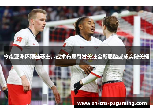 今夜亚洲杯预选赛主帅战术布局引发关注全新思路或成突破关键 今夜亚洲杯预选赛主帅战术布局引发关注全新思路或成突破关键