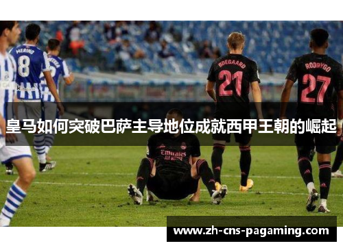 皇马如何突破巴萨主导地位成就西甲王朝的崛起