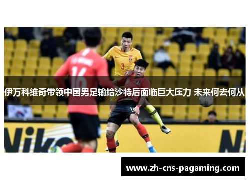 伊万科维奇带领中国男足输给沙特后面临巨大压力 未来何去何从