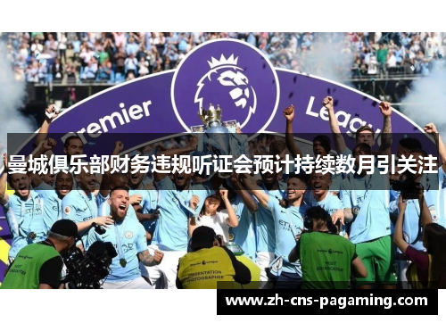 曼城俱乐部财务违规听证会预计持续数月引关注