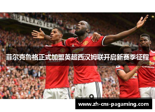 菲尔克鲁格正式加盟英超西汉姆联开启新赛季征程