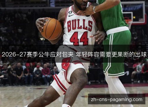 2026-27赛季公牛应对包夹 年轻阵容需要更果断的出球
